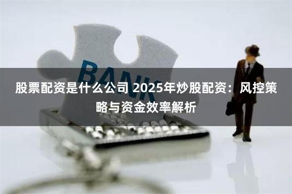 股票配资是什么公司 2025年炒股配资:风控策略与资金效率解析