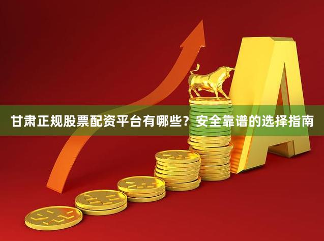 甘肃正规股票配资平台有哪些？安全靠谱的选择指南