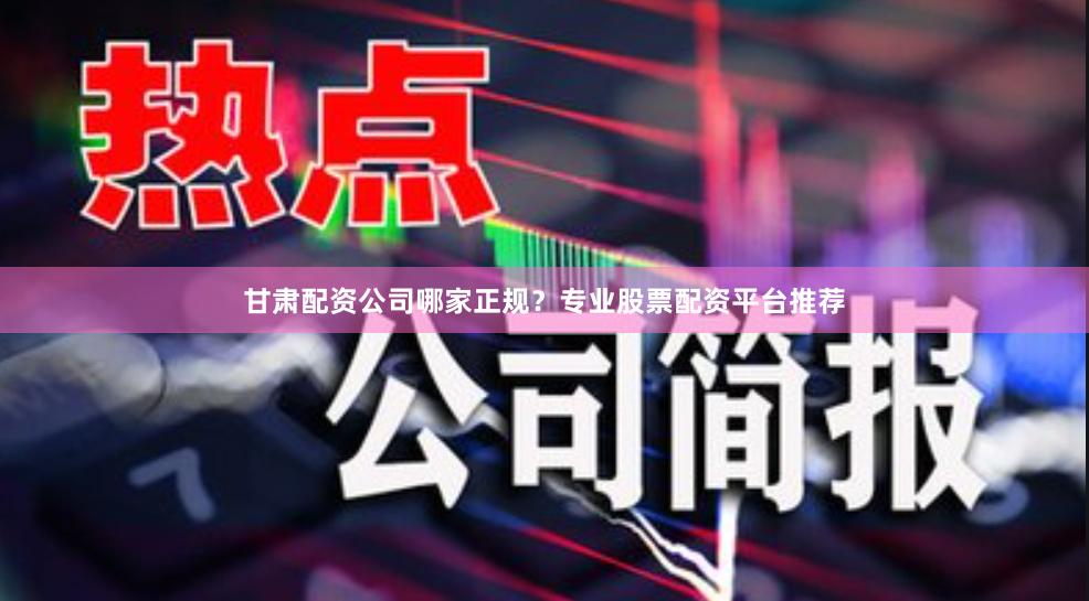 甘肃配资公司哪家正规？专业股票配资平台推荐