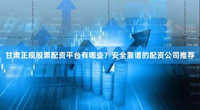 甘肃正规股票配资平台有哪些？安全靠谱的配资公司推荐