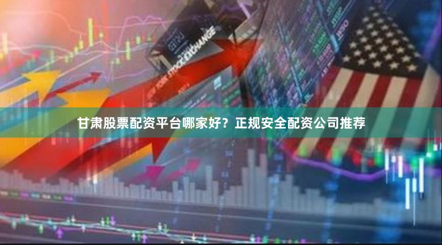 甘肃股票配资平台哪家好？正规安全配资公司推荐