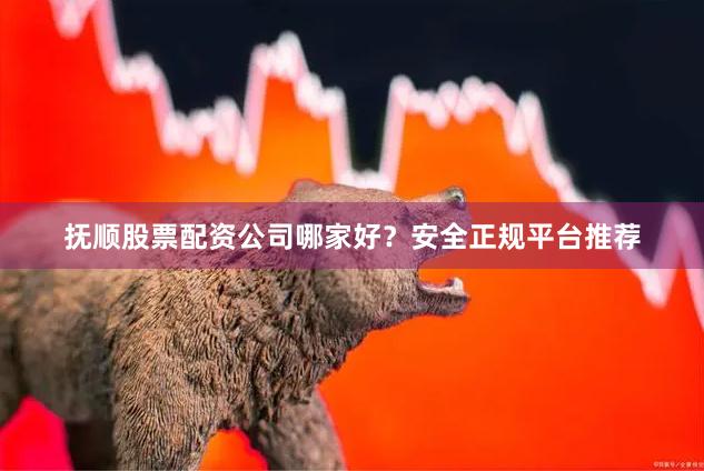 抚顺股票配资公司哪家好？安全正规平台推荐