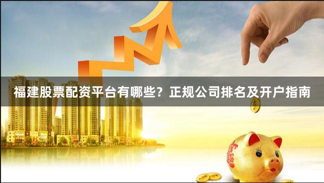 福建股票配资平台有哪些？正规公司排名及开户指南