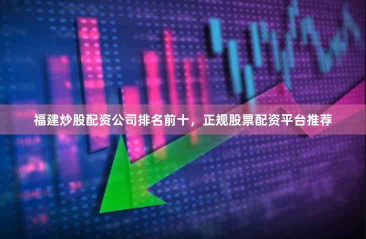 福建炒股配资公司排名前十，正规股票配资平台推荐